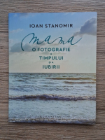 Ioan Stanomir - Mama. O fotografie a timpului si iubirii
