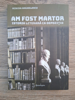 Mircea Anghelescu - Am fost martor. Istoria literara ca depozitie