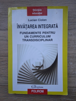 Lucian Ciolan - Invatarea integrata. Fundamente pentru un curriculum transdisciplinar