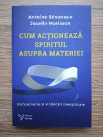 Antoine Senanque, Jocelin Morisson - Cum actioneaza spiritul asupra materiei. Psihokinezie si vindecare neexplicabile