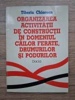 Tiberiu Chiorean - Organizarea activitatii de constructii in domeniul cailor ferate, drumurilor si podurilor