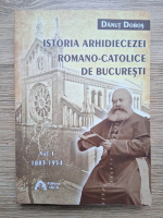 Danut Dobos - Istoria arhidiecezei romano-catolice de Bucuresti (volumul 1, 1883-1954)