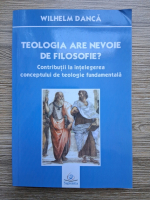 Wilhelm Danca - Teologia are nevoie de filosofie? Contributii la intelegerea conceptului de teologie fundamentala