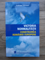 Adrian Nastase - Victoria normalitatii. Construirea Romaniei Europene