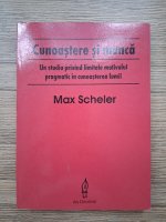Max Scheler - Cunoastere si munca. Un studiu privind limitele motivului pragmatic in cunoasterea lumii