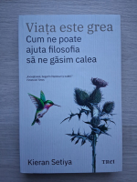 Kieran Setiya - Viata este grea. Cum ne poate ajuta filosofia sa ne gasim calea