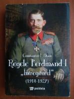 Anticariat: Constantin I. Stan - Regele Ferdinand I, Intregitorul, 1914-1927