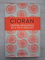 Emil Cioran - Despre neajunsul de a te fi nascut