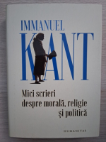 Immanuel Kant - Mici scrieri despre morala, religie si politica