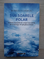 Romulus Cioflec - Sub soarele polar. Impresii si peripetii din voiajul unor salvati de la naufragiu de spargatorul Krasin