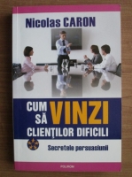 Nicolas Caron - Cum sa vinzi clientilor dificili. Secretele persuasiunii