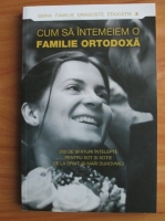Cum sa intemeiem o familie ortodoxa. 250 de sfaturi intelepte pentru sot si sotie de la sfinti si mari duhovnici