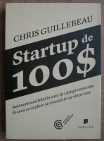 Chris Giullebeau - Startup de 100$. Reinventeaza felul in care iti castigi existenta, fa ceea ce-ti place si creeaza-ti un viitor nou