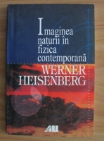 Werner Heisenberg - Imaginea naturii in fizica contemporana
