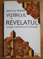 Jean-Luc Marion - Vizibilul si revelatul. Teologie, metafizica si fenomenologie