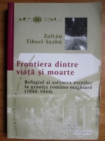 Zoltan Tibori Szabo - Frontiera dintre viata si moarte. Refugiul si salvarea evreilor la granita romano-maghiara (1940-1944)