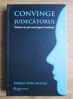 Adrian Toni Neacsu - Convinge judecatorul. Tehnica si arta convingerii instantei