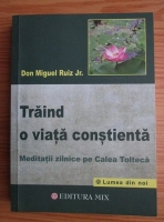 Don Miguel Ruiz - Traind o viata constienta. Meditatii zilnice pe Calea Tolteca