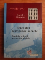 Anticariat: Aurel I. Rogojan - Fereastra serviciilor secrete. Romania in jocul strategiilor globale