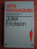 Juliet Erickson - Arta persuasiunii. Cum sa influentezi oamenii si sa obtii ceea ce vrei