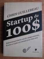 Chris Guillebeau - Startup de 100 $. Reinventeaza felul in care iti castigi existenta, fa ceea ce-ti place si creeaza-ti un viitor nou