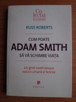 Russ Roberts - Cum poate Adam Smith sa va schimbe viata. Un ghid inedit despre natura umana si fericire