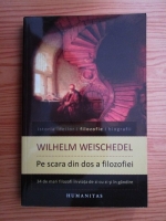 Wilhelm Weischedel - Pe scara din dos a filozofiei. 34 de mari filozofi in viata de zi cu zi si in gandire