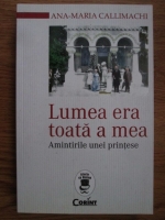 Ana Maria Callimachi - Lumea era toata a mea. Amintirile unei printese