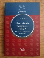 Ian G. Barbour - Cand stiinta intalneste religia. Adversare, straine sau partenere?