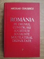 Nicolae Ceausescu - Romania pe drumul construirii societatii socialiste multilateral dezvoltate (volumul 7)