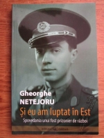 Gheorghe Netejoru - Si eu am luptat in Est. Spovedania unui fost prizonier de razboi