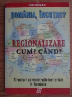 Ion Iordan - Romania, incotro? Regionalizare. Cum? Cand?